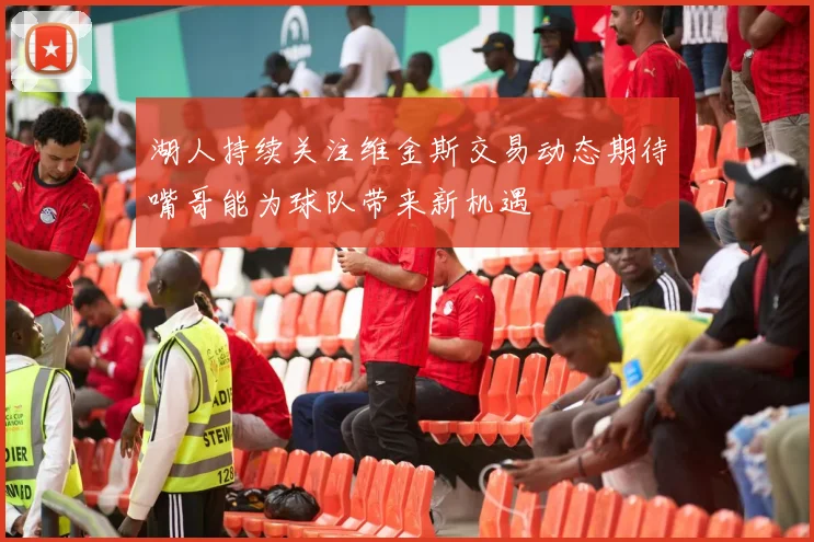 湖人持续关注维金斯交易动态期待嘴哥能为球队带来新机遇