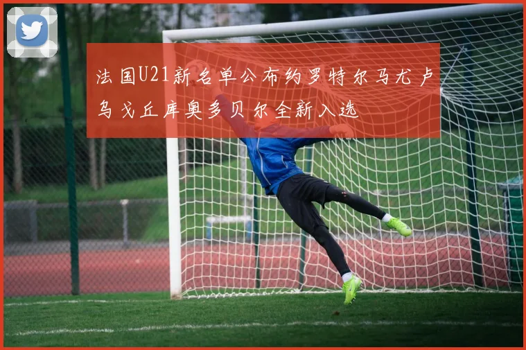 法国U21新名单公布约罗特尔马尤卢乌戈丘库奥多贝尔全新入选