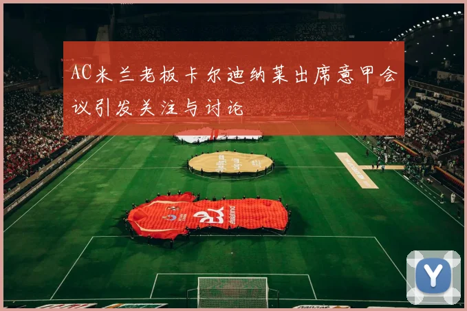 AC米兰老板卡尔迪纳莱出席意甲会议引发关注与讨论