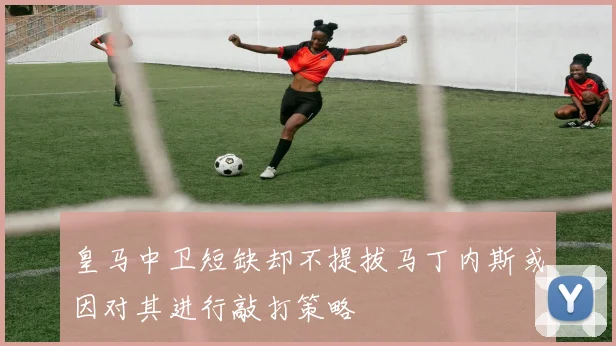 皇马中卫短缺却不提拔马丁内斯或因对其进行敲打策略