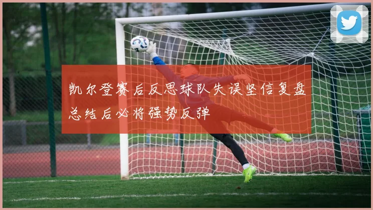 凯尔登赛后反思球队失误坚信复盘总结后必将强势反弹