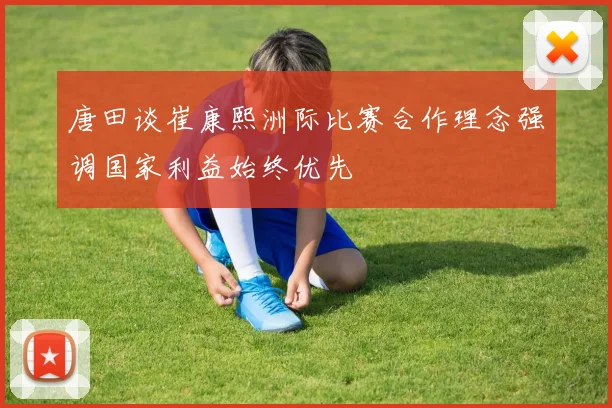 唐田谈崔康熙洲际比赛合作理念强调国家利益始终优先