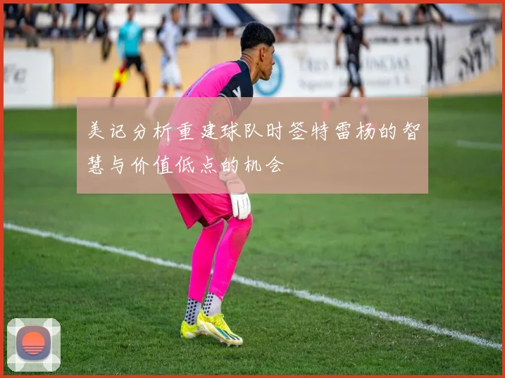 美记分析重建球队时签特雷杨的智慧与价值低点的机会