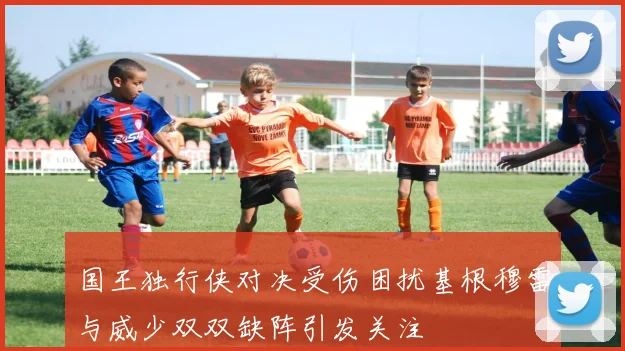 国王独行侠对决受伤困扰基根穆雷与威少双双缺阵引发关注
