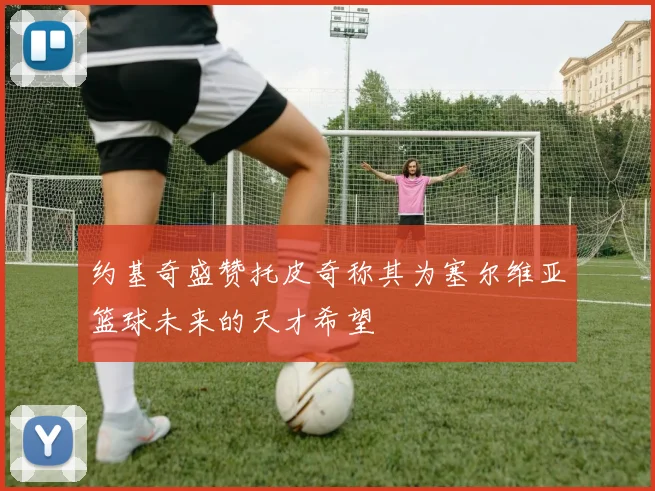 约基奇盛赞托皮奇称其为塞尔维亚篮球未来的天才希望