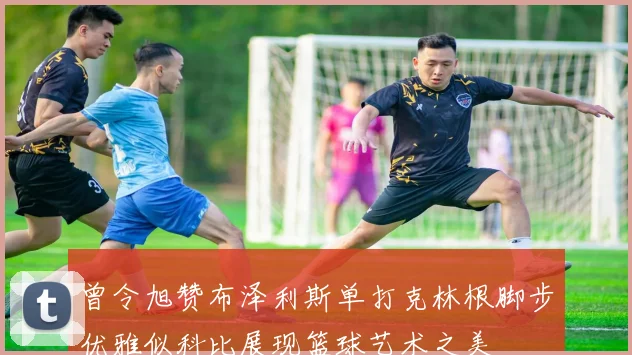 曾令旭赞布泽利斯单打克林根脚步优雅似科比展现篮球艺术之美