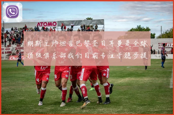 朗斯主帅坦言巴黎圣日耳曼是全球顶级俱乐部我们目前专注于稳步提升表现