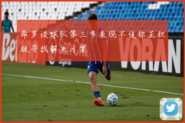 希罗谈球队第三节表现不佳称正积极寻找解决方案