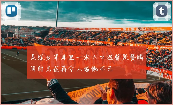 美媒分享库里一家六口温馨聚餐瞬间时光荏苒令人感慨不已