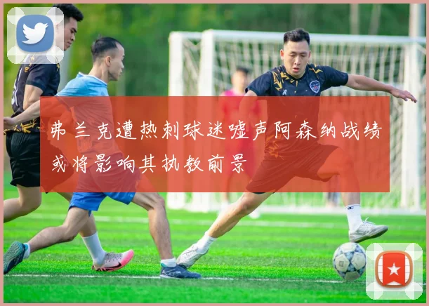 弗兰克遭热刺球迷嘘声阿森纳战绩或将影响其执教前景