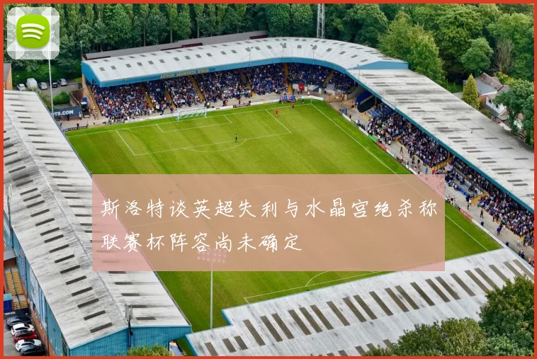 斯洛特谈英超失利与水晶宫绝杀称联赛杯阵容尚未确定
