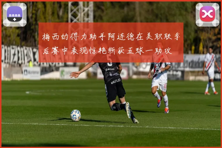 梅西的得力助手阿连德在美职联季后赛中表现惊艳斩获五球一助攻