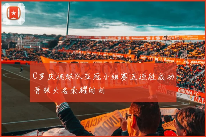 C罗庆祝球队亚冠小组赛五连胜成功晋级头名荣耀时刻