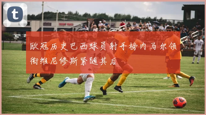 欧冠历史巴西球员射手榜内马尔领衔维尼修斯紧随其后