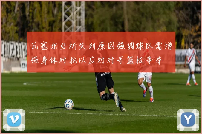 瓦塞尔分析失利原因强调球队需增强身体对抗以应对对手篮板争夺