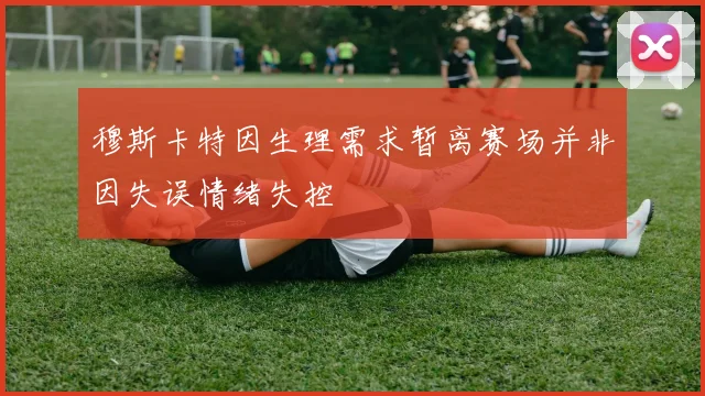 穆斯卡特因生理需求暂离赛场并非因失误情绪失控