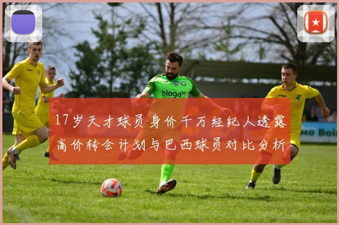 17岁天才球员身价千万经纪人透露高价转会计划与巴西球员对比分析