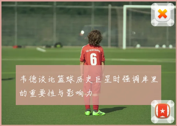 韦德谈论篮球历史巨星时强调库里的重要性与影响力