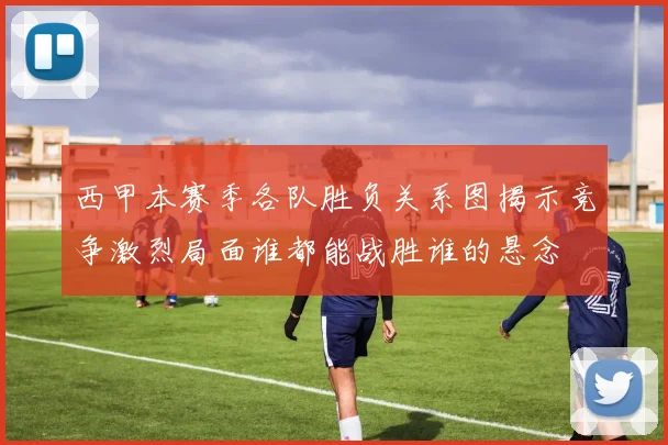 西甲本赛季各队胜负关系图揭示竞争激烈局面谁都能战胜谁的悬念