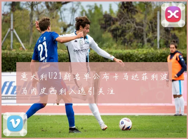 意大利U21新名单公布卡马达菲利波马内皮西利入选引关注