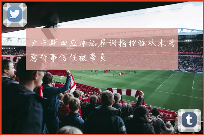 卢卡斯回应非法雇佣指控称从未恶意行事信任被辜负