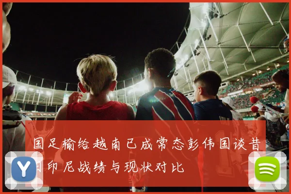 国足输给越南已成常态彭伟国谈昔日印尼战绩与现状对比