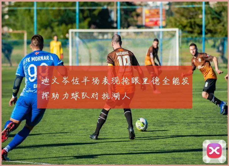 迪文岑佐半场表现抢眼里德全能发挥助力球队对抗湖人