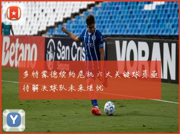 多特蒙德续约危机六大关键球员亟待解决球队未来堪忧