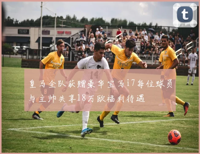 皇马全队获赠豪华宝马i7每位球员与主帅共享18万欧福利待遇