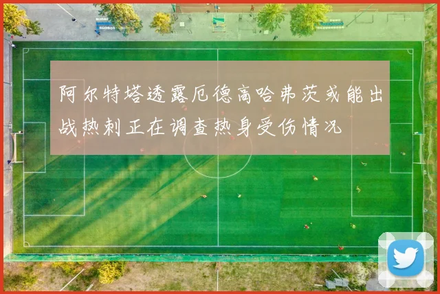 阿尔特塔透露厄德高哈弗茨或能出战热刺正在调查热身受伤情况