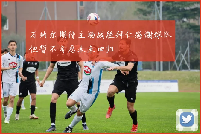 万纳尔期待主场战胜拜仁感谢球队但暂不考虑未来回归