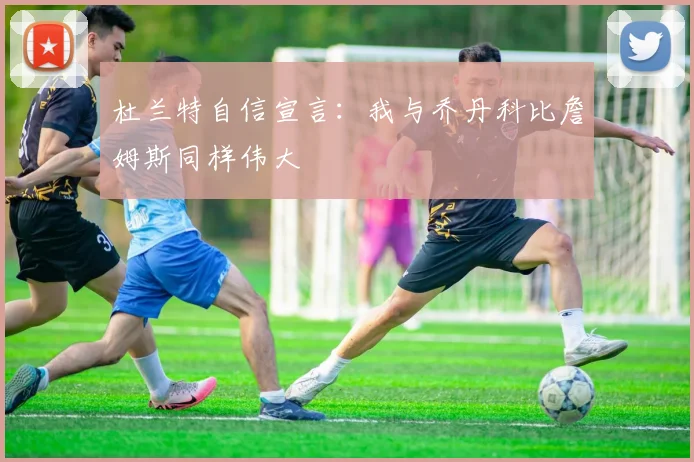 杜兰特自信宣言：我与乔丹科比詹姆斯同样伟大