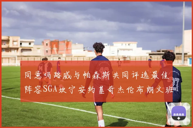 同意吗路威与帕森斯共同评选最佳阵容SGA坎宁安约基奇杰伦布朗文班