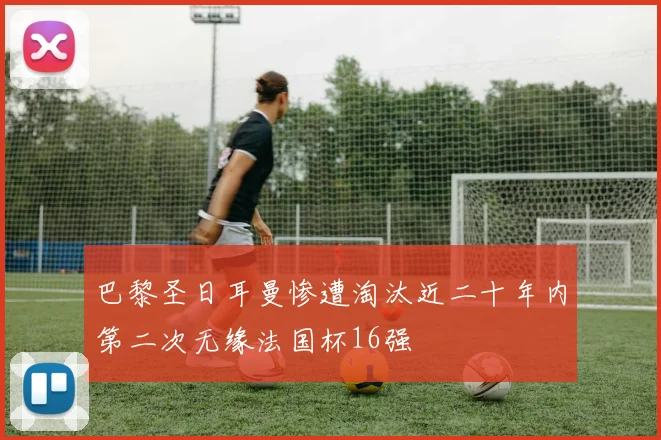 巴黎圣日耳曼惨遭淘汰近二十年内第二次无缘法国杯16强