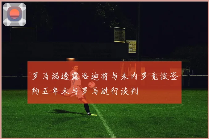 罗马诺透露洛迪将与米内罗竞技签约五年未与罗马进行谈判