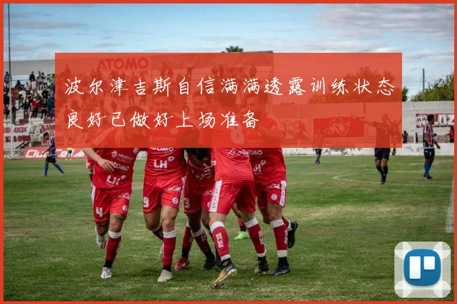 波尔津吉斯自信满满透露训练状态良好已做好上场准备