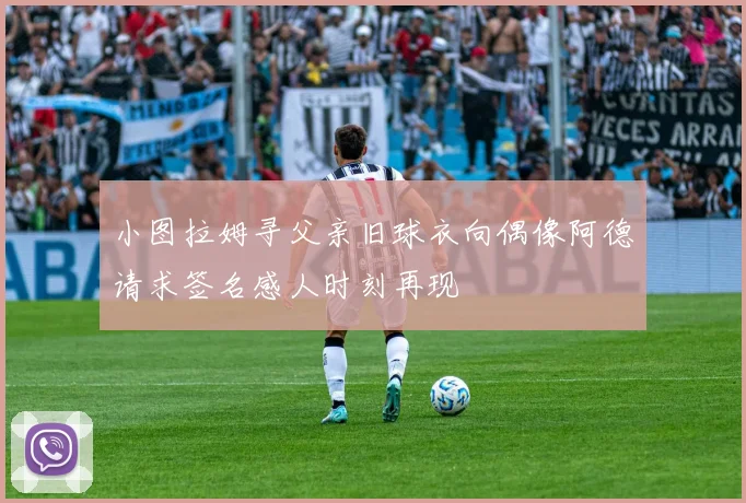 小图拉姆寻父亲旧球衣向偶像阿德请求签名感人时刻再现