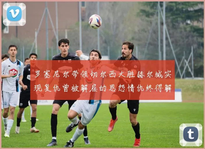 罗塞尼尔带领切尔西大胜赫尔城实现复仇曾被解雇的恩怨情仇终得解开