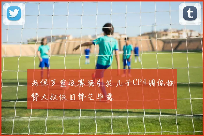 老保罗重返赛场引发儿子CP4调侃称赞大叔依旧锋芒毕露