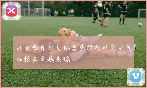 切尔西计划与凯塞多续约以新合同回报其卓越表现