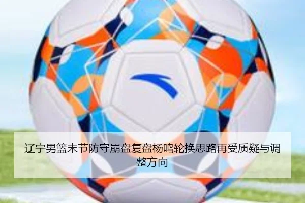 辽宁男篮末节防守崩盘复盘杨鸣轮换思路再受质疑与调整方向